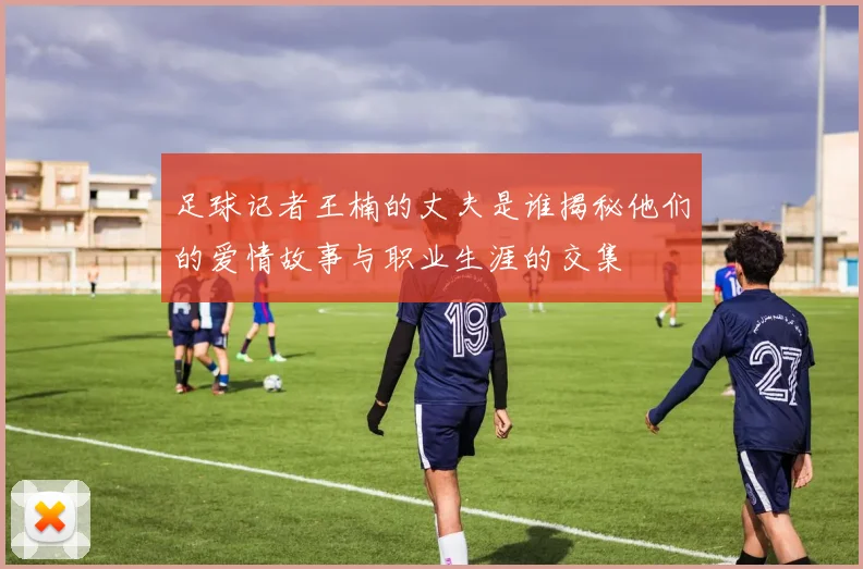 足球记者王楠的丈夫是谁揭秘他们的爱情故事与职业生涯的交集