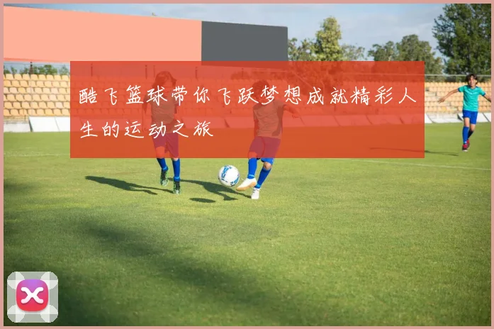 酷飞篮球带你飞跃梦想成就精彩人生的运动之旅