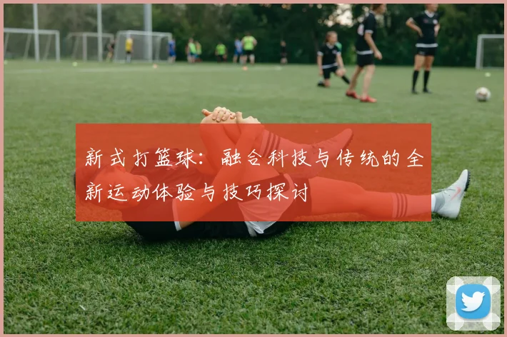 新式打篮球：融合科技与传统的全新运动体验与技巧探讨
