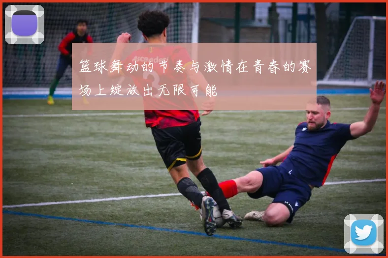 篮球舞动的节奏与激情在青春的赛场上绽放出无限可能