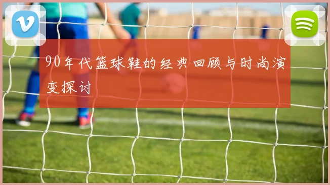 90年代篮球鞋的经典回顾与时尚演变探讨