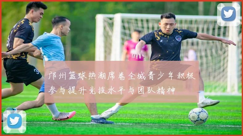 邝州篮球热潮席卷全城青少年积极参与提升竞技水平与团队精神