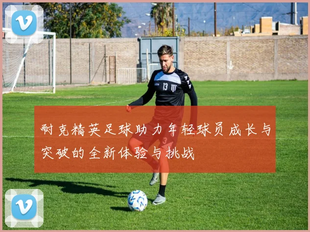 耐克精英足球助力年轻球员成长与突破的全新体验与挑战