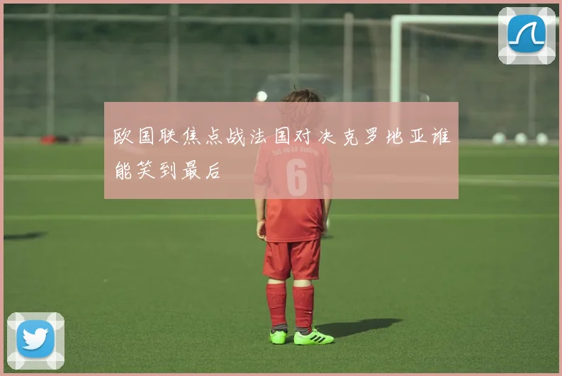 欧国联焦点战法国对决克罗地亚谁能笑到最后