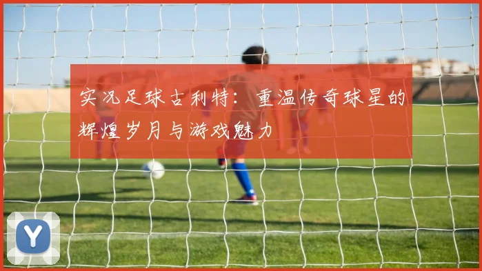 实况足球古利特：重温传奇球星的辉煌岁月与游戏魅力